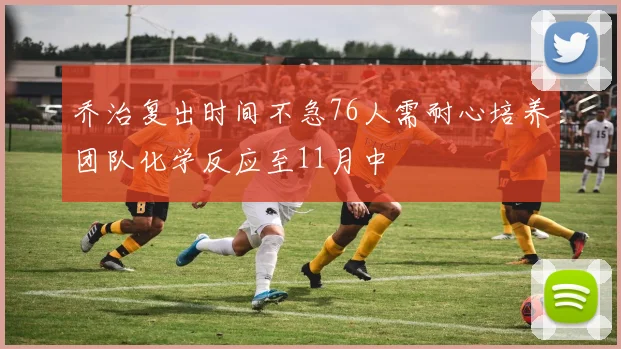 乔治复出时间不急76人需耐心培养团队化学反应至11月中