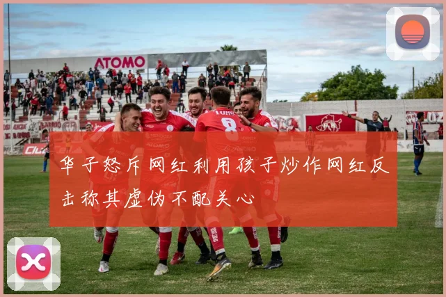 华子怒斥网红利用孩子炒作网红反击称其虚伪不配关心