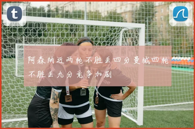 阿森纳近两轮不胜丢四分曼城四轮不胜丢九分竞争加剧