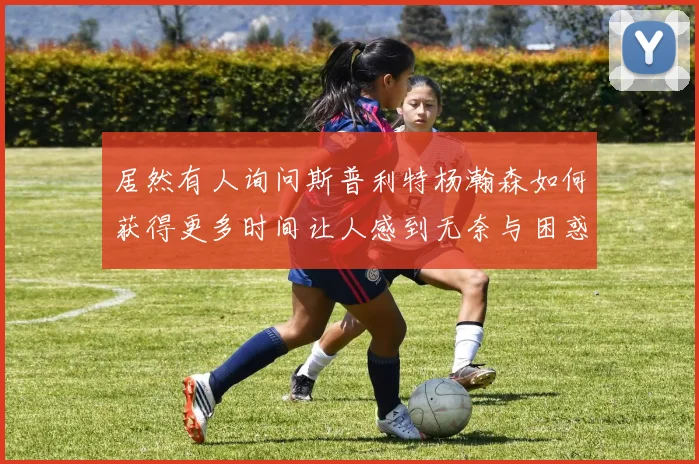 居然有人询问斯普利特杨瀚森如何获得更多时间让人感到无奈与困惑