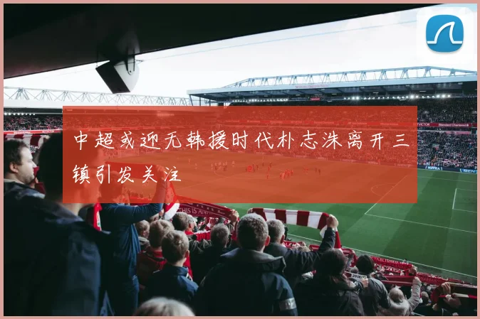中超或迎无韩援时代朴志洙离开三镇引发关注