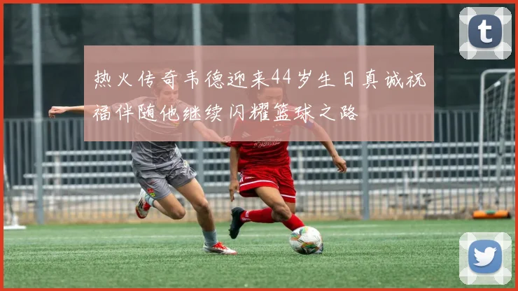 热火传奇韦德迎来44岁生日真诚祝福伴随他继续闪耀篮球之路