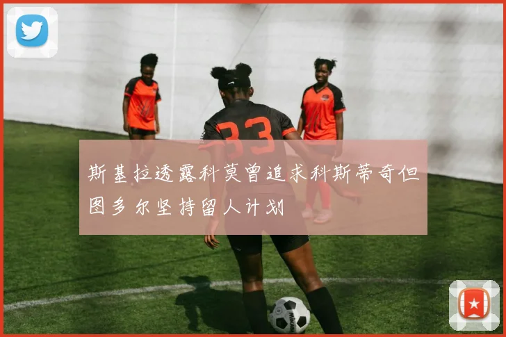 斯基拉透露科莫曾追求科斯蒂奇但图多尔坚持留人计划