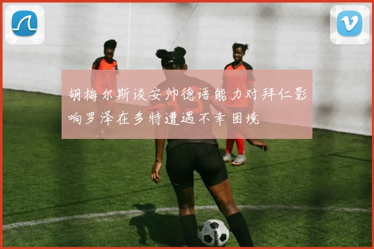 胡梅尔斯谈安帅德语能力对拜仁影响罗泽在多特遭遇不幸困境