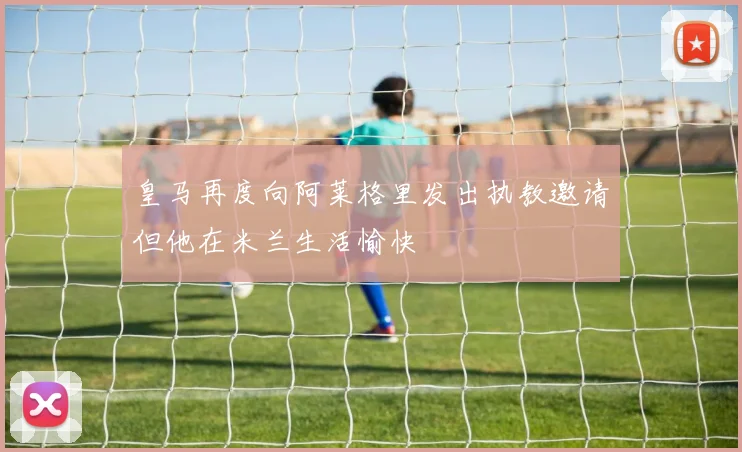 皇马再度向阿莱格里发出执教邀请但他在米兰生活愉快