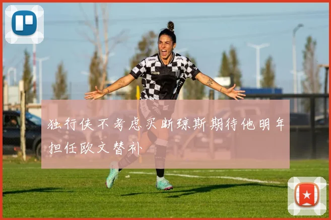 独行侠不考虑买断琼斯期待他明年担任欧文替补