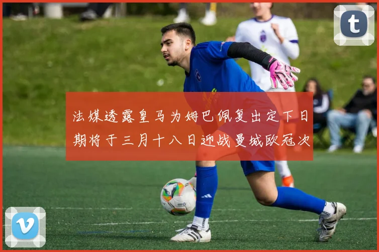 法媒透露皇马为姆巴佩复出定下日期将于三月十八日迎战曼城欧冠次回合