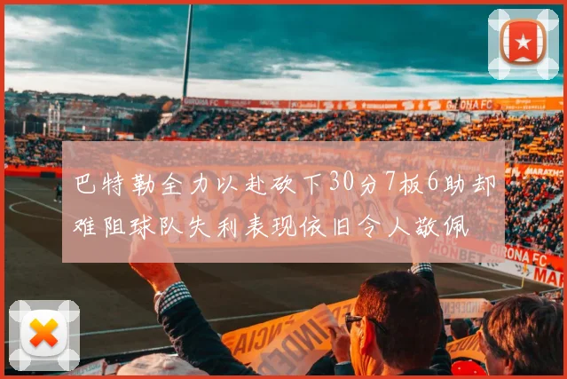 巴特勒全力以赴砍下30分7板6助却难阻球队失利表现依旧令人敬佩