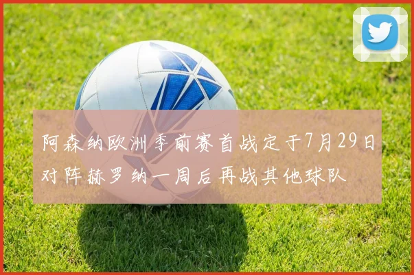阿森纳欧洲季前赛首战定于7月29日对阵赫罗纳一周后再战其他球队