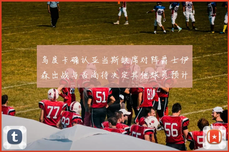 乌度卡确认亚当斯缺席对阵爵士伊森出战与否尚待决定其他球员预计均能参赛