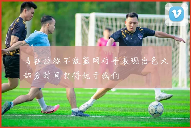 马祖拉称不敌篮网对手表现出色大部分时间打得优于我们