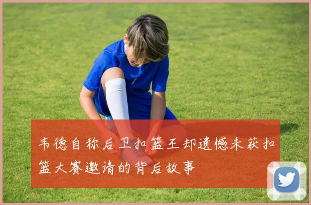 韦德自称后卫扣篮王却遗憾未获扣篮大赛邀请的背后故事