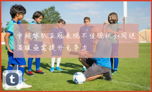 中超球队亚冠表现不佳现状如同送温暖亟需提升竞争力