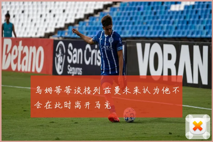 乌姆蒂蒂谈格列兹曼未来认为他不会在此时离开马竞