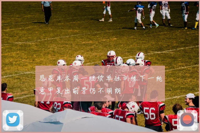 恩昆库本周一继续单独训练下一轮意甲复出前景仍不明朗