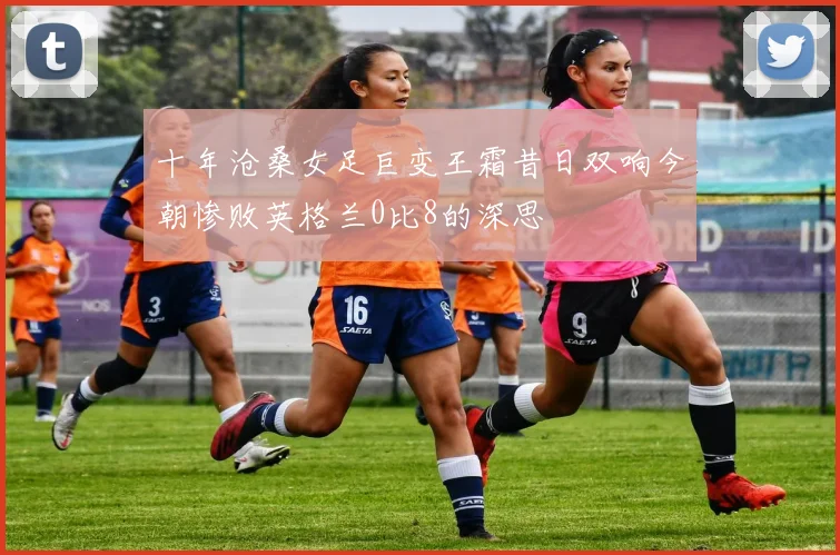 十年沧桑女足巨变王霜昔日双响今朝惨败英格兰0比8的深思