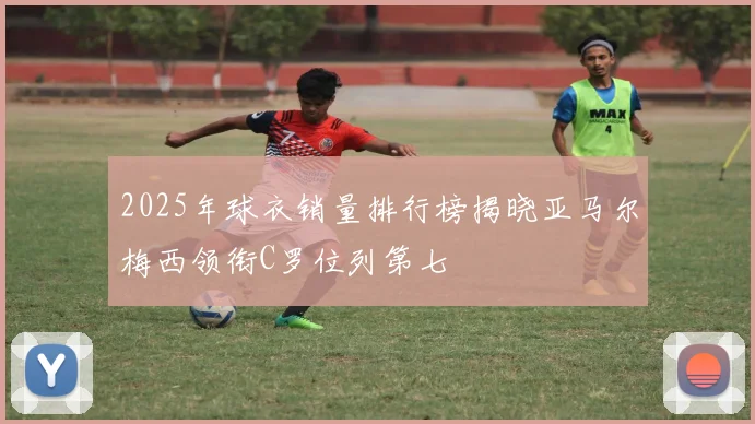 2025年球衣销量排行榜揭晓亚马尔梅西领衔C罗位列第七