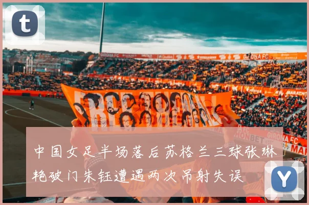 中国女足半场落后苏格兰三球张琳艳破门朱钰遭遇两次吊射失误