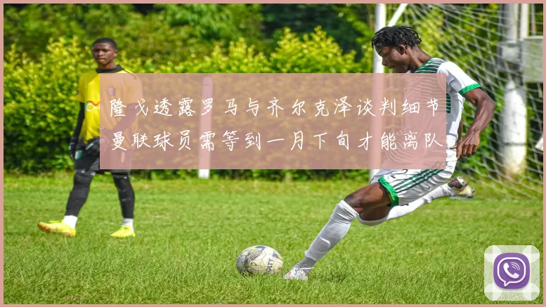 隆戈透露罗马与齐尔克泽谈判细节曼联球员需等到一月下旬才能离队