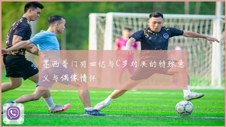 墨西哥门将回忆与C罗对决的特殊意义与偶像情怀