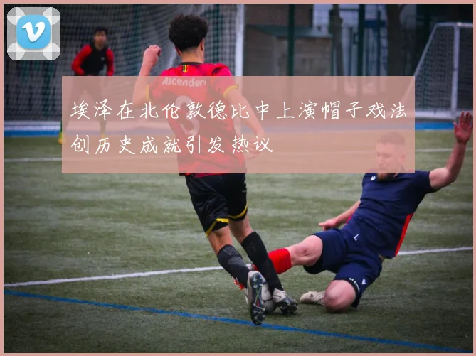 埃泽在北伦敦德比中上演帽子戏法创历史成就引发热议