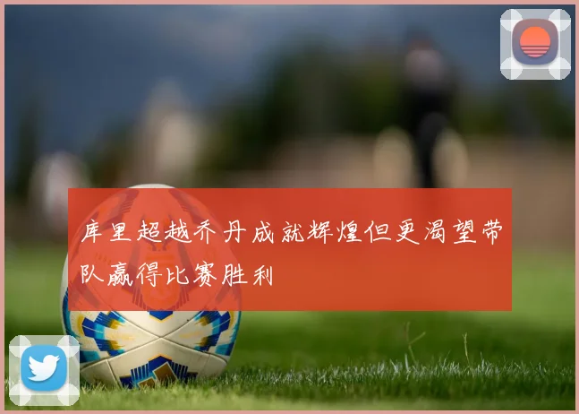 库里超越乔丹成就辉煌但更渴望带队赢得比赛胜利