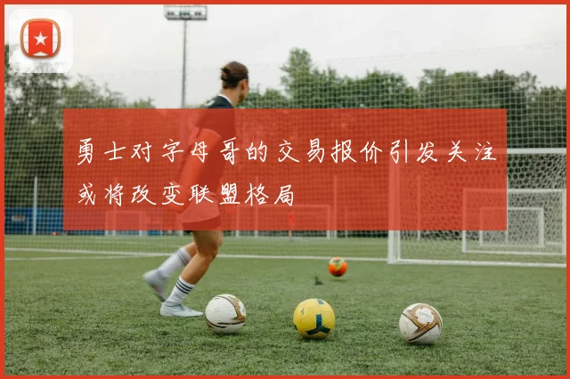 勇士对字母哥的交易报价引发关注或将改变联盟格局