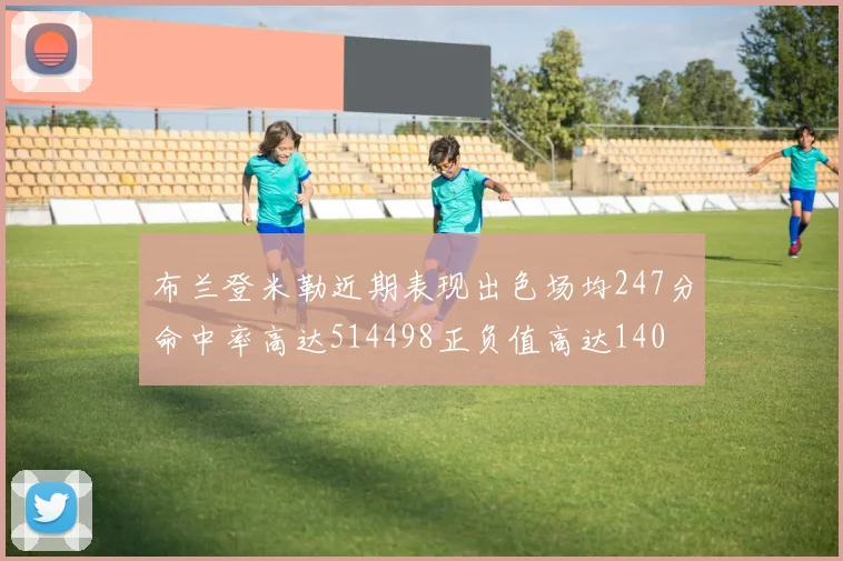 布兰登米勒近期表现出色场均247分命中率高达514498正负值高达140