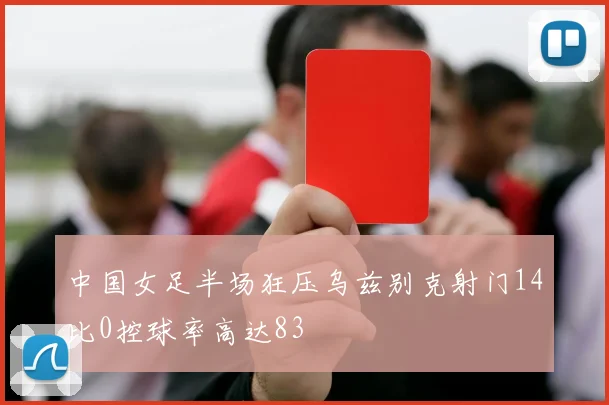 中国女足半场狂压乌兹别克射门14比0控球率高达83