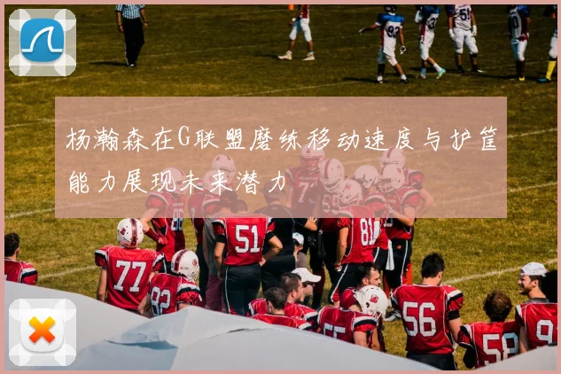 杨瀚森在G联盟磨练移动速度与护筐能力展现未来潜力